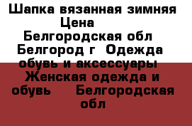 Шапка вязанная зимняя › Цена ­ 600 - Белгородская обл., Белгород г. Одежда, обувь и аксессуары » Женская одежда и обувь   . Белгородская обл.